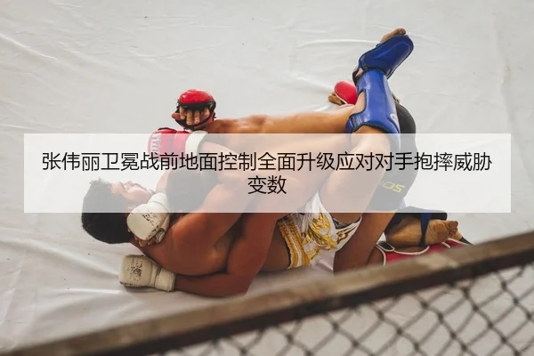 张伟丽卫冕战前地面控制全面升级应对对手抱摔威胁变数