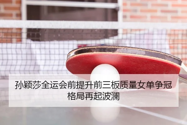 孙颖莎全运会前提升前三板质量女单争冠格局再起波澜