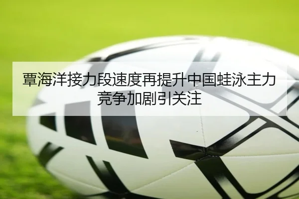 覃海洋接力段速度再提升中国蛙泳主力竞争加剧引关注